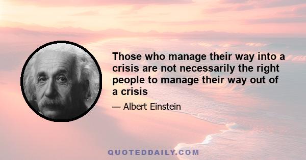 Those who manage their way into a crisis are not necessarily the right people to manage their way out of a crisis