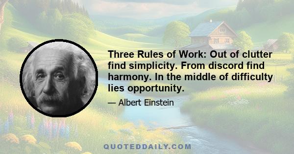 Three Rules of Work: Out of clutter find simplicity. From discord find harmony. In the middle of difficulty lies opportunity.