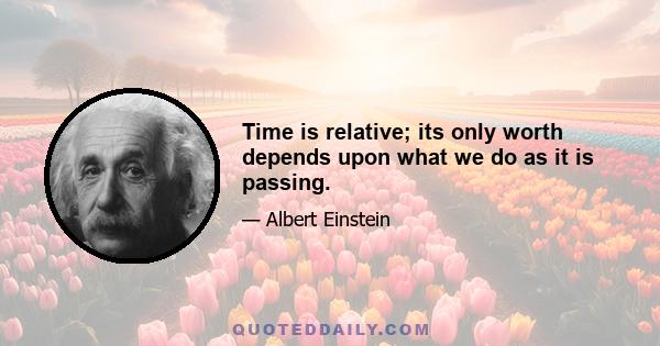 Time is relative; its only worth depends upon what we do as it is passing.