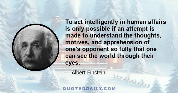 To act intelligently in human affairs is only possible if an attempt is made to understand the thoughts, motives, and apprehension of one's opponent so fully that one can see the world through their eyes.