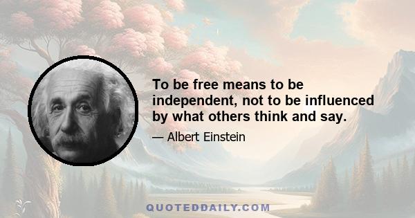 To be free means to be independent, not to be influenced by what others think and say.