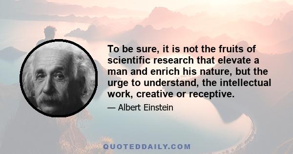 To be sure, it is not the fruits of scientific research that elevate a man and enrich his nature, but the urge to understand, the intellectual work, creative or receptive.