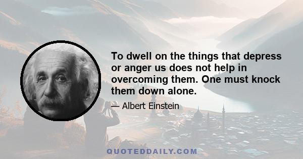 To dwell on the things that depress or anger us does not help in overcoming them. One must knock them down alone.