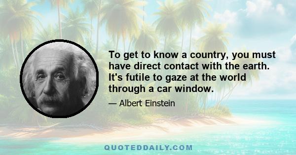 To get to know a country, you must have direct contact with the earth. It's futile to gaze at the world through a car window.