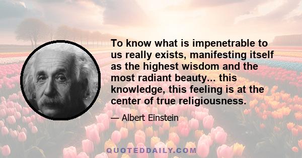 To know what is impenetrable to us really exists, manifesting itself as the highest wisdom and the most radiant beauty... this knowledge, this feeling is at the center of true religiousness.