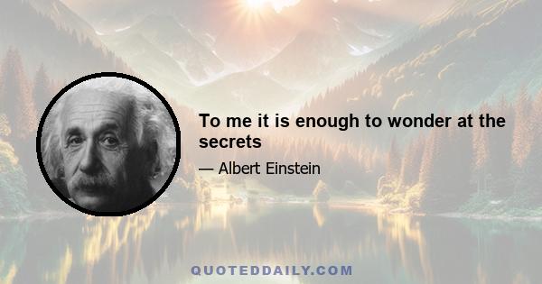 To me it is enough to wonder at the secrets