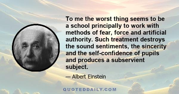 To me the worst thing seems to be a school principally to work with methods of fear, force and artificial authority. Such treatment destroys the sound sentiments, the sincerity and the self-confidence of pupils and