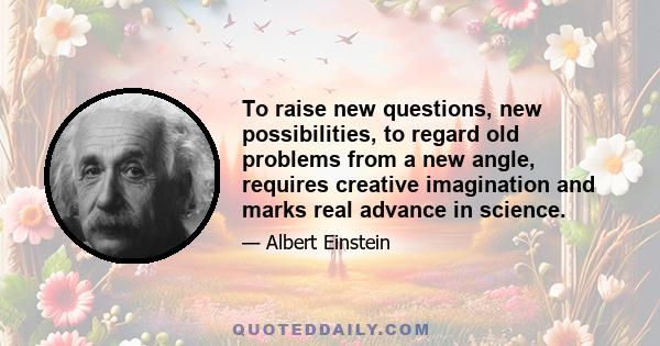 To raise new questions, new possibilities, to regard old problems from a new angle, requires creative imagination and marks real advance in science.