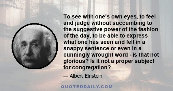 To see with one's own eyes, to feel and judge without succumbing to the suggestive power of the fashion of the day, to be able to express what one has seen and felt in a snappy sentence or even in a cunningly wrought