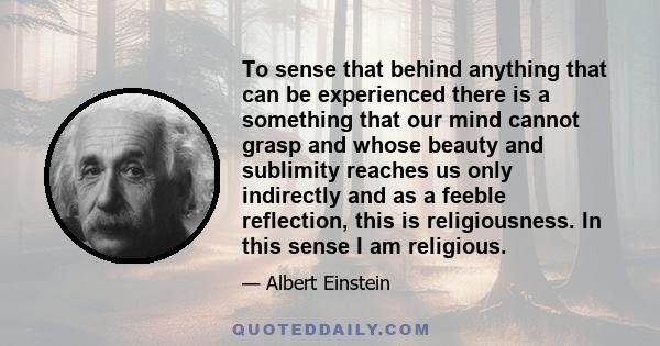 To sense that behind anything that can be experienced there is a something that our mind cannot grasp and whose beauty and sublimity reaches us only indirectly and as a feeble reflection, this is religiousness. In this