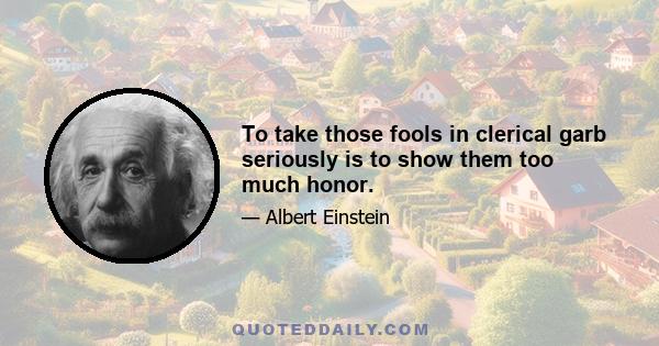 To take those fools in clerical garb seriously is to show them too much honor.