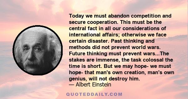 Today we must abandon competition and secure cooperation. This must be the central fact in all our considerations of international affairs; otherwise we face certain disaster. Past thinking and methods did not prevent