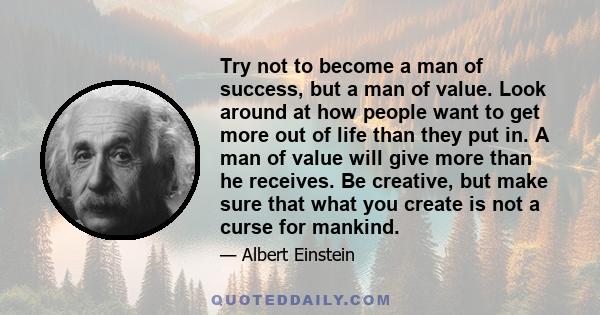 Try not to become a man of success, but a man of value. Look around at how people want to get more out of life than they put in. A man of value will give more than he receives. Be creative, but make sure that what you