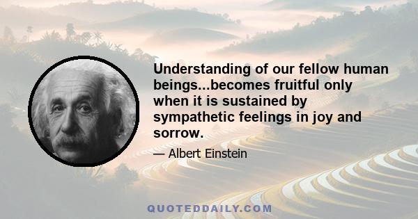 Understanding of our fellow human beings...becomes fruitful only when it is sustained by sympathetic feelings in joy and sorrow.