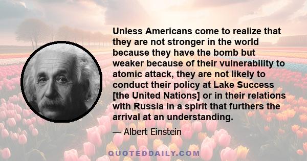 Unless Americans come to realize that they are not stronger in the world because they have the bomb but weaker because of their vulnerability to atomic attack, they are not likely to conduct their policy at Lake Success 