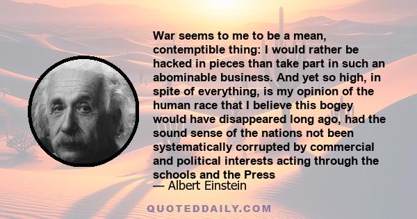 War seems to me to be a mean, contemptible thing: I would rather be hacked in pieces than take part in such an abominable business. And yet so high, in spite of everything, is my opinion of the human race that I believe 