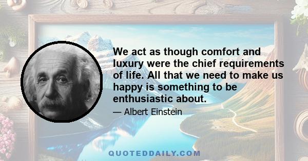 We act as though comfort and luxury were the chief requirements of life. All that we need to make us happy is something to be enthusiastic about.