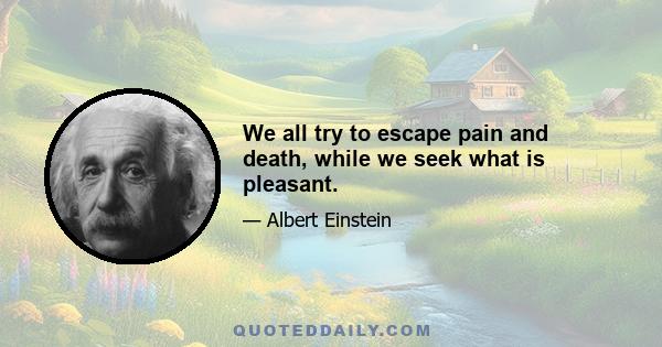 We all try to escape pain and death, while we seek what is pleasant.