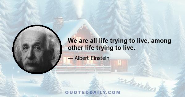 We are all life trying to live, among other life trying to live.