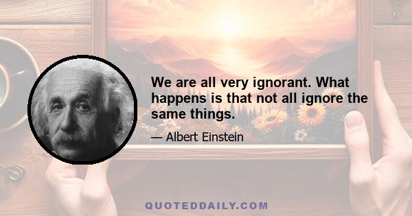 We are all very ignorant. What happens is that not all ignore the same things.