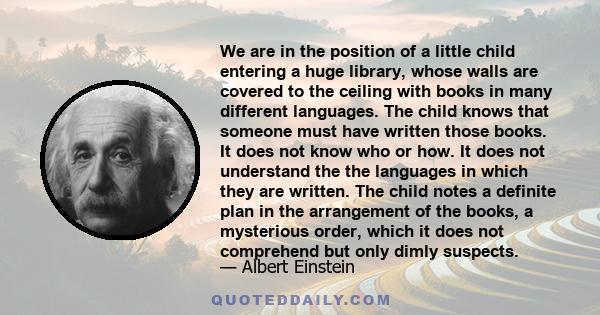 We are in the position of a little child entering a huge library, whose walls are covered to the ceiling with books in many different languages. The child knows that someone must have written those books. It does not