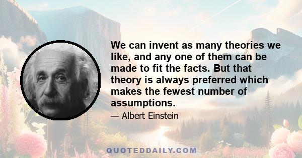 We can invent as many theories we like, and any one of them can be made to fit the facts. But that theory is always preferred which makes the fewest number of assumptions.