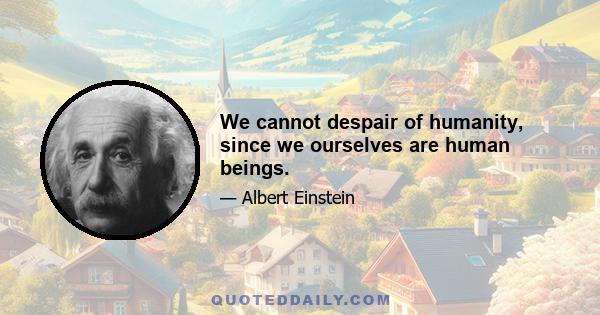 We cannot despair of humanity, since we ourselves are human beings.