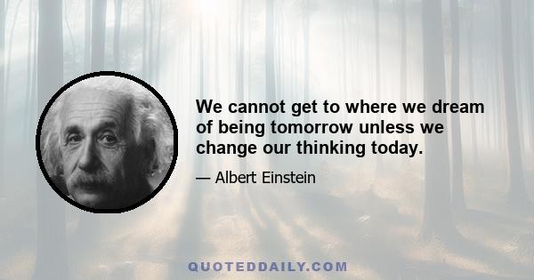 We cannot get to where we dream of being tomorrow unless we change our thinking today.