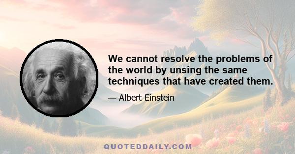 We cannot resolve the problems of the world by unsing the same techniques that have created them.