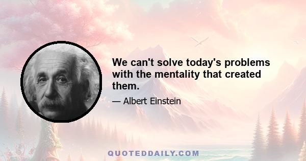 We can't solve today's problems with the mentality that created them.