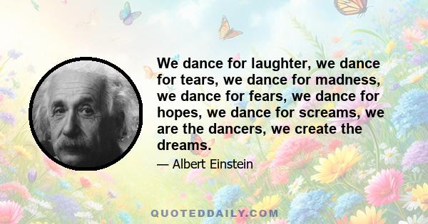 We dance for laughter, we dance for tears, we dance for madness, we dance for fears, we dance for hopes, we dance for screams, we are the dancers, we create the dreams.