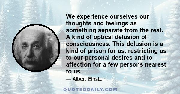 We experience ourselves our thoughts and feelings as something separate from the rest. A kind of optical delusion of consciousness. This delusion is a kind of prison for us, restricting us to our personal desires and to 