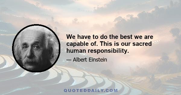 We have to do the best we are capable of. This is our sacred human responsibility.