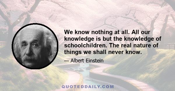 We know nothing at all. All our knowledge is but the knowledge of schoolchildren. The real nature of things we shall never know.