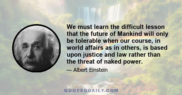 We must learn the difficult lesson that the future of Mankind will only be tolerable when our course, in world affairs as in others, is based upon justice and law rather than the threat of naked power.