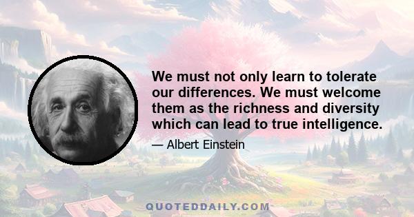 We must not only learn to tolerate our differences. We must welcome them as the richness and diversity which can lead to true intelligence.