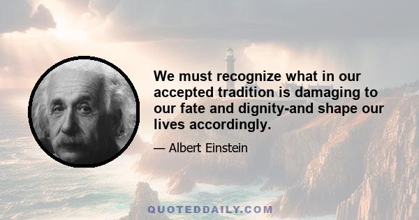 We must recognize what in our accepted tradition is damaging to our fate and dignity-and shape our lives accordingly.