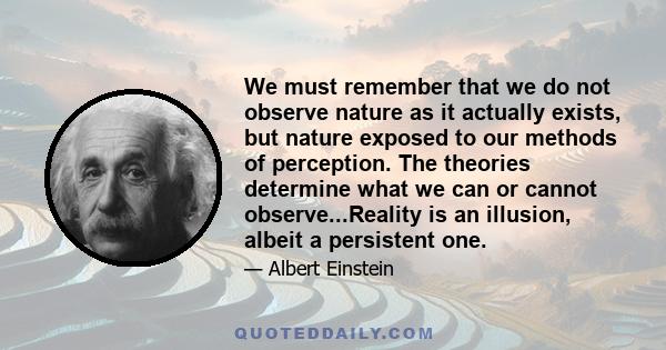 We must remember that we do not observe nature as it actually exists, but nature exposed to our methods of perception. The theories determine what we can or cannot observe...Reality is an illusion, albeit a persistent