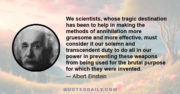 We scientists, whose tragic destination has been to help in making the methods of annihilation more gruesome and more effective, must consider it our solemn and transcendent duty to do all in our power in preventing