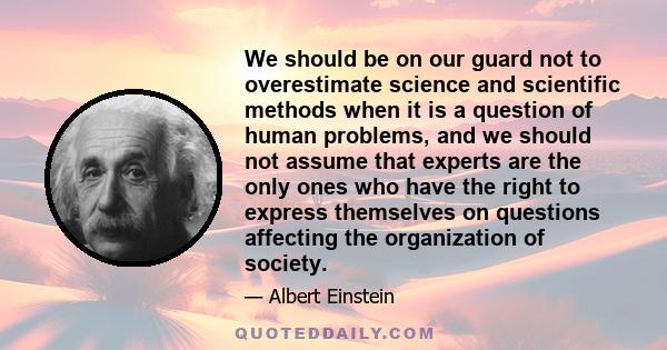 We should be on our guard not to overestimate science and scientific methods when it is a question of human problems, and we should not assume that experts are the only ones who have the right to express themselves on