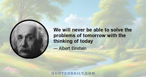 We will never be able to solve the problems of tomorrow with the thinking of today