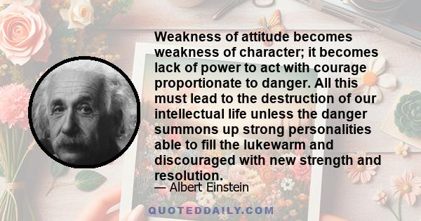 Weakness of attitude becomes weakness of character; it becomes lack of power to act with courage proportionate to danger. All this must lead to the destruction of our intellectual life unless the danger summons up