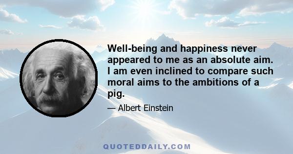 Well-being and happiness never appeared to me as an absolute aim. I am even inclined to compare such moral aims to the ambitions of a pig.