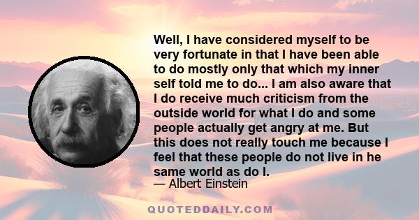 Well, I have considered myself to be very fortunate in that I have been able to do mostly only that which my inner self told me to do... I am also aware that I do receive much criticism from the outside world for what I 