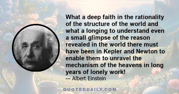 What a deep faith in the rationality of the structure of the world and what a longing to understand even a small glimpse of the reason revealed in the world there must have been in Kepler and Newton to enable them to