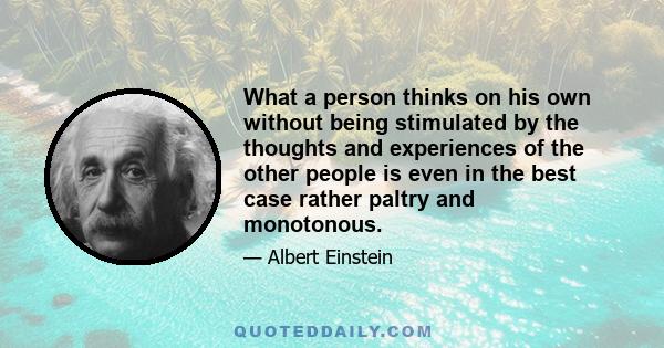 What a person thinks on his own without being stimulated by the thoughts and experiences of the other people is even in the best case rather paltry and monotonous.