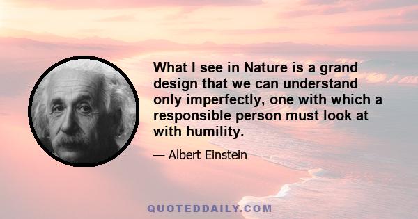 What I see in Nature is a grand design that we can understand only imperfectly, one with which a responsible person must look at with humility.