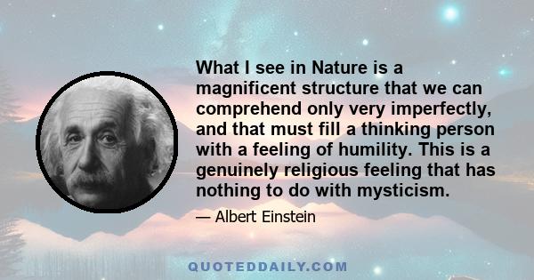 What I see in Nature is a magnificent structure that we can comprehend only very imperfectly, and that must fill a thinking person with a feeling of humility. This is a genuinely religious feeling that has nothing to do 