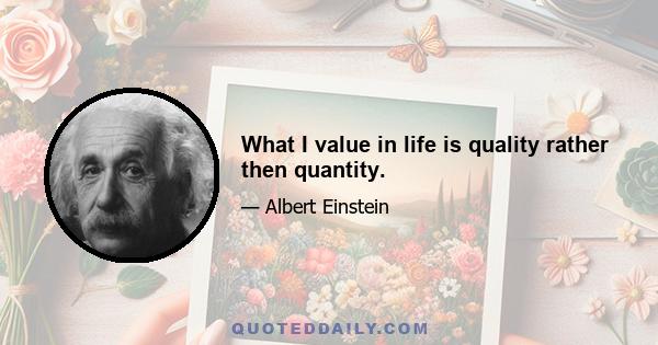 What I value in life is quality rather then quantity.