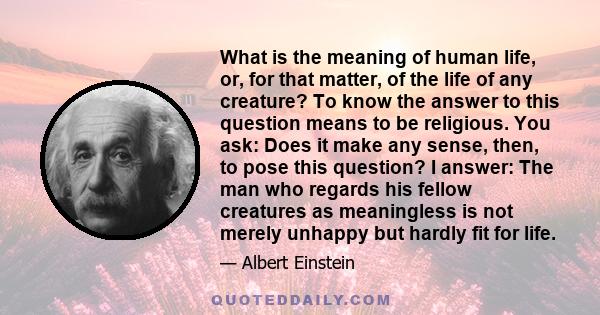 What is the meaning of human life, or, for that matter, of the life of any creature? To know the answer to this question means to be religious. You ask: Does it make any sense, then, to pose this question? I answer: The 